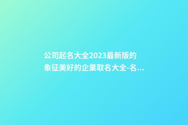 公司起名大全2023最新版的 象征美好的企業取名大全-名學網